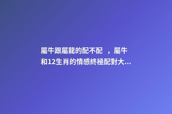 屬牛跟屬龍的配不配，屬牛和12生肖的情感終極配對大全-第1張-觀點-玄機派